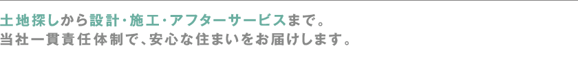 土地探しから設計・施工・アフターサービスまで。
当社一貫責任体制で、安心な住まいをお届けします。